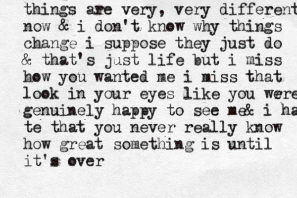things are very , very different now & i don't know why things change i suppose they just do & that's just life but i miss how you wanted me i miss that look in your eye s like you wr e ere genuinely happy to see me& i ha te that you never really know how great something is until it's over 