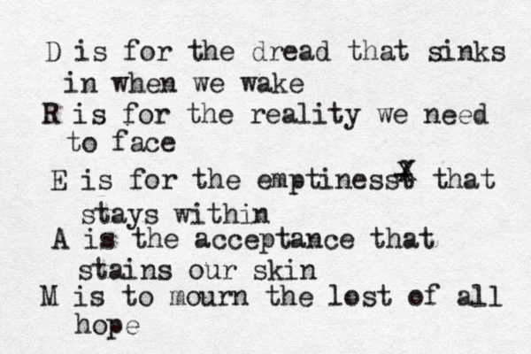 D is for the dread that sinks in when we wake R is for the reality we need to face E is for the emptinesst that stays within - X X A is the acceptance that stains our skin M is to mourn the lost of all hope 