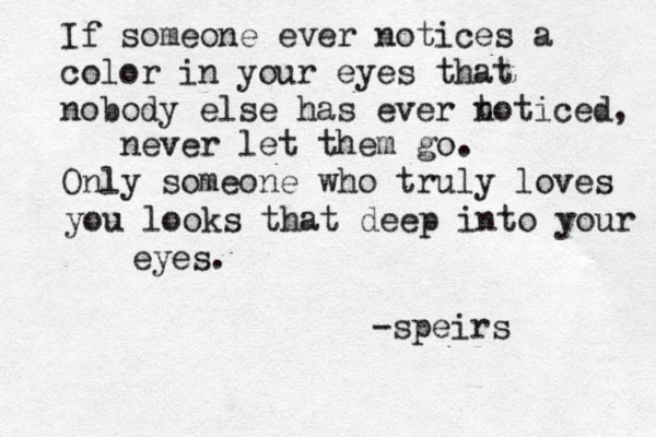 If someone ever notices a color in your eyes that nobody else has ever t noticed, never let them go. Only someone who truly loves you looks that deep into your eyes. -speirs 