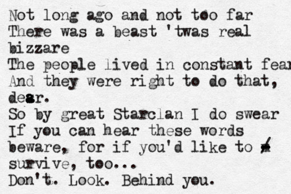 Not long ago and not too far There was a beast 'twas real bizzare The people lived in constant fear And they were right to do that, desr a a a . So by great Starclan I do swear If you can hear these words beware, for if you'd like to m - - - - - - / survive, too... Don't. Look. Behind you. 
