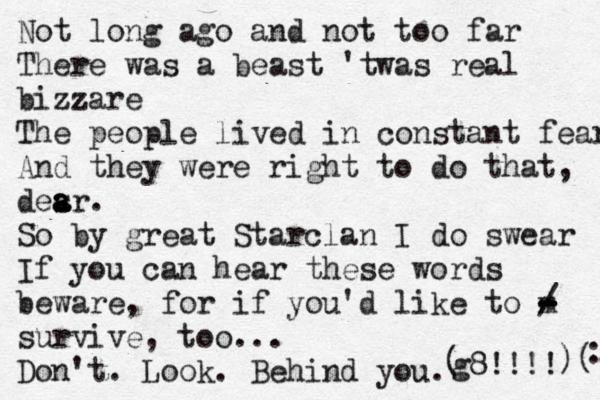 Not long ago and not too far There was a beast 'twas real bizzare The people lived in constant fear And they were right to do that, desr a a a . So by great Starclan I do swear If you can hear these words beware, for if you'd like to m - - - - - - / survive, too... Don't. Look. Behind you. g8!!!! ( )( : 