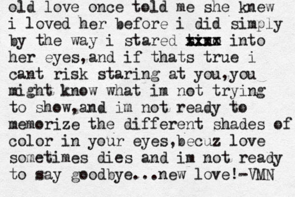 old love once told me she knew i loved her before i did simply by the way i stared tino s xxxx xxxx into her eyes,and if thats true i cant risk staring at you, you might know what im not trying to show,and im not ready to memorize the different shades of color in your eyes,becuz love sometimes dies and im not ready to say goodbye...new love!-VMN 