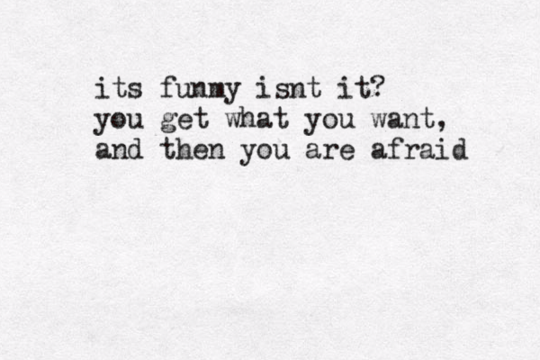 its funmy isnt it? you get what you want, and then you are afraid 
