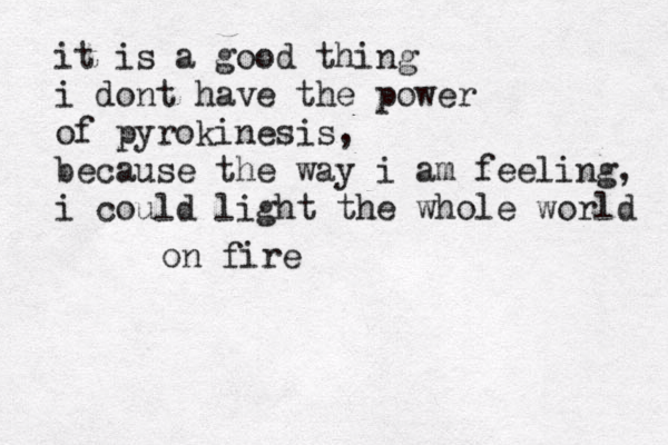 it is a good thing i dont have the power of pyrokinesis, because the way i am feeling, i could light the whole world on fire 
