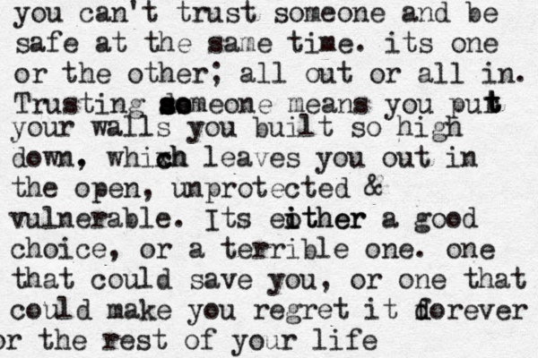 you can't trust someone and be safe at the same time. its one or the other; all out or all in. Trusting ao s s s d s ss o omeone means you pur t t t your walls you built so high down. , whixh c ch leaves you out in the open, unprotected & vulnerable. Its eother i ither a good choice, or a terrible one. one that could save you, or one that could make you regret it dorever f d for the rest of your life 