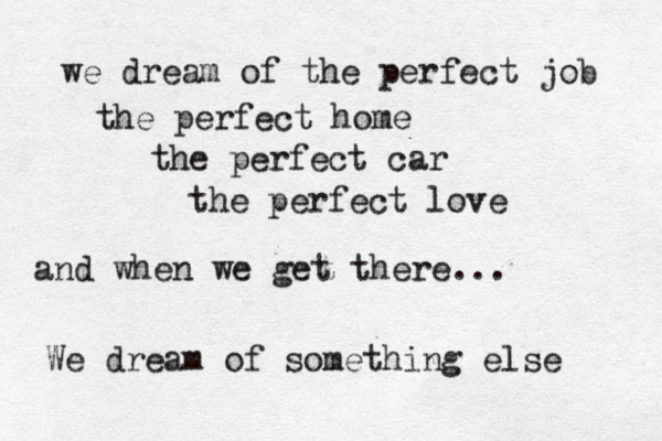 we dream of the perfect job the perfect home the perfect car the perfect love and when we get there... We dream of something else 