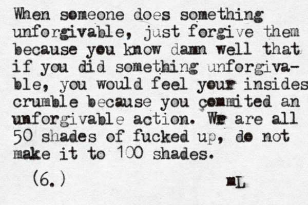 When someone does something unforgivable, just forgive them because you know damn well that if you did something unforgiva- ble, you would feel your insides crumble because you commited an unforgivable action. Wr e are all 50 shades of fucked up, do not make it to 100 shades. 6. ( ç) mL 