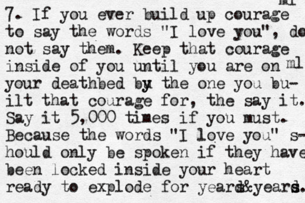 7. If you ever build up courage to say the words "I love you", do not say them. Keep that courage inside of you until you are on your deathbed bu y y the one you bu- ilt that courage for, the say it. Say it 5,000 times if you must. Because the words "I love you" s- hould only be spoken if they have been locked inside your heart ready to explode for yeard s&yeard s s. ml ml 