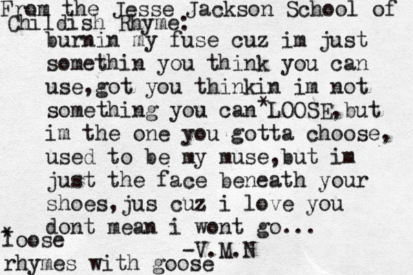 burnin my fuse cuz im just somethin you think you can use,got you thinkin im not something you can LOOSE,but im the one you gotta choose, used to be my muse ,but im just the face beneath your shoes,jus cuz i love you dont mean i wont go... -V.M.N From the Jesse Jackson School of Childish Rhyme: * * loose rhymes with goose