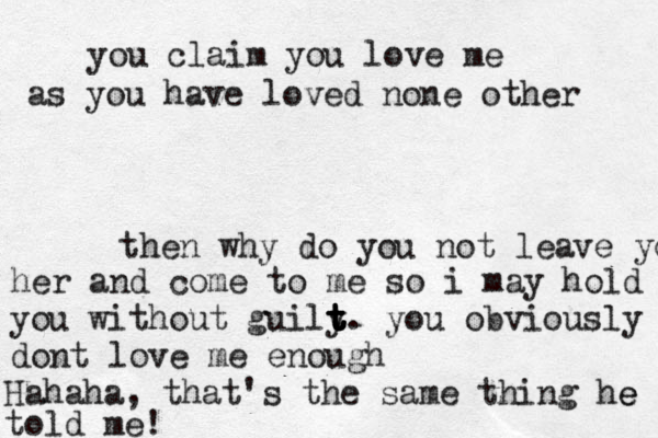 you claim you love me as you have loved none other then why do you not leave you her and come to me so i may hold you without guily t t t t t t . you obviously dont love me enough Hahaha, that's the same thing he e told me!