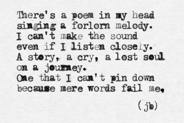 There's a poem in my head singing a forlorn melody. I can't make the sound even if I listen closely. A story, a cry, a lost soul on a journey. One that I can't pin down because mere words fail me, . . . . (jb) 
