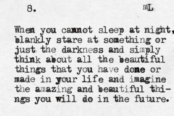 8. When you cannot sleep at night, blankly stare at something or just the darkness and simply think about all the beautiful things that you have dome n ne or made in your life and imagine the amazing and beautiful thi- ngs you will do in the future. mL 