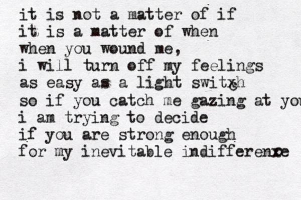 it is not a matter of if it is a matter of when when you wound me, i will turn off my feelings as easy as a light switxh c so if you catch me gazing at you i am trying to decide if you are strong enough for my inevitable indifferenxe c 