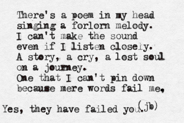 There's a poem in my head singing a forlorn melody. I can't make the sound even if I listen closely. A story, a cry, a lost soul on a journey. One that I can't pin down because mere words fail me, . . . . (jb) Yes, they have failed you.