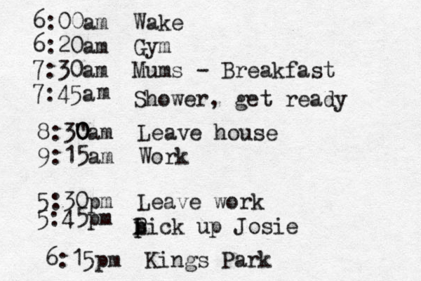 6:00am Wake 6:20a m Gym 7:30am Mums - Breakfast 7:45a m Shower, get ready 8:3" 0 0 0am Leave house 9:15am Work 5:30pm Leave work 5:45pm Lick P p p up Josie 6:15pm Kings Park