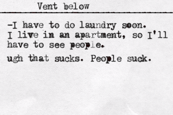 Vent below ___________________________________ ••••••••¥¥€£¥ -I have to do laundry soon. I live in an apartment, so I'll have to see people. ugh that sucks . People suck. 