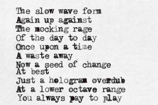 The slow wave form Again up against The mocking rage Of the day to day Once upon a time A waste away N Now a seed of change e At best Just a hologram overdub At a lower octave ve r range You always pay to play 