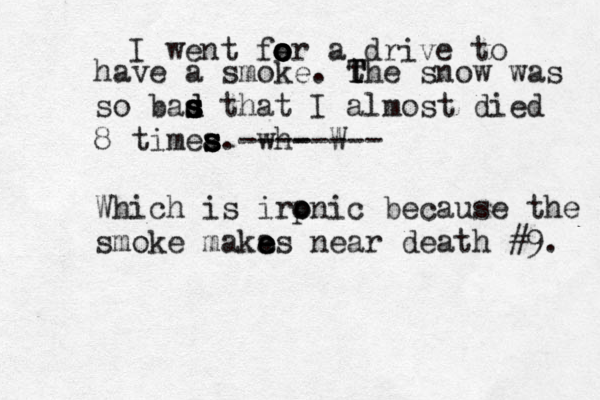 I went fe o o o or a drive to have a smoke . the T T T snow was so bas d d s s s that I almost died 8 timea s s s s. wh ---- W ----- Which is irpn o o ic because the smoke smoke maka e e es near death #9. 