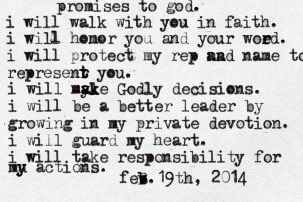 promises to god. i will walk with you in faith. i will hom nor you and your woed r r r . i will protect my rep nad an name to represenr t t t you. i will my ale ak ak Godly decisions. i will be a better leader by growing in my private devotion. i will guard my heart. i will take responsibility for mu y y actions. fev b b B .19th, 2014 