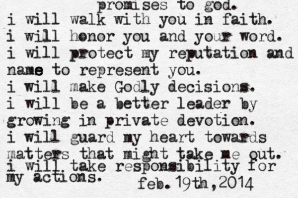promises to god. i will walk with you in faith. i will honor you and your word. i will protect my reputation and nams e e to represent you. i will make Godly decisions. i will be a better leader by growing in private devotion. i will guard my heart towards matters that might take me out. i will take responsibility for my actions. feb.19th,2014 