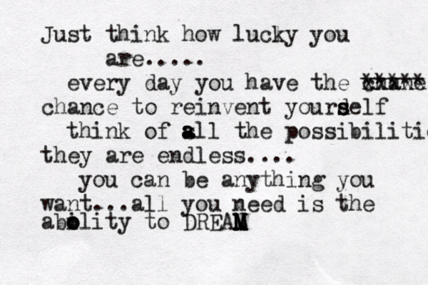 Just think how lucly k you are..... every day you have the chane xxxxx ***** chance to reinvent yourdelf s s s think of s a a all the possibilities they are endless.... you can be anything you want...all you need is the abolity o o i to DREAN M M M 