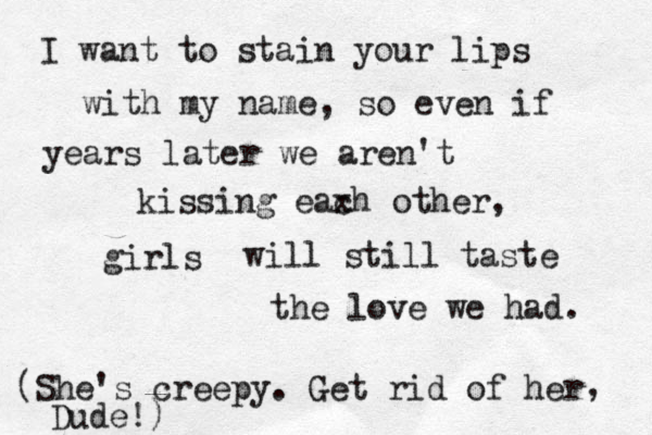 I want to stain your lips with my name, so even if years later we aren't kissing eax ch other, girls will still ta will still taste the love we had. (She's creepy. Get rid of her , Dude!)
