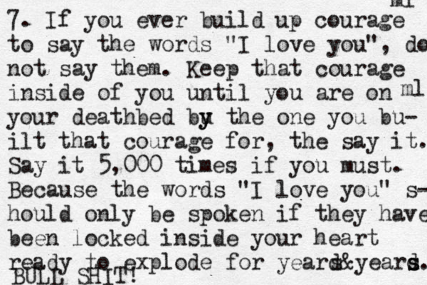 7. If you ever build up courage to say the words "I love you", do not say them. Keep that courage inside of you until you are on your deathbed bu y y the one you bu- ilt that courage for, the say it. Say it 5,000 times if you must. Because the words "I love you" s- hould only be spoken if they have been locked inside your heart ready to explode for yeard s&yeard s s. ml ml BULL SHIT!