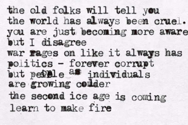 the old folks will tell you the world has always been cruel. you are just becoming more aware but I disagree war rages on like it always has politics - forever corrupt but peiole op as individuals are growing comder l the second ice age i s coming learn to make fire 
