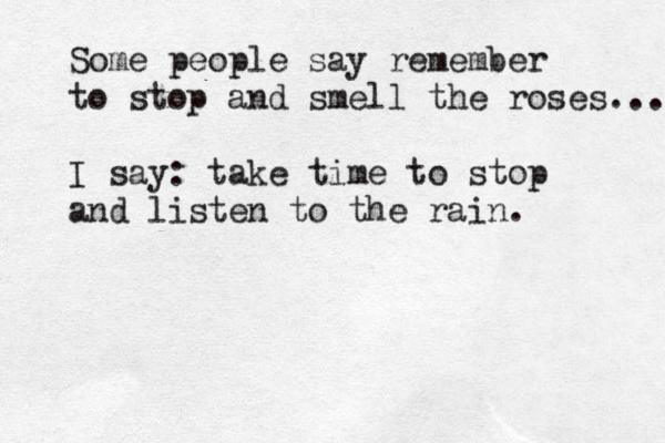 Some people say remember to stop and smell the roses... I say: take time to stop and listen to the rain. 