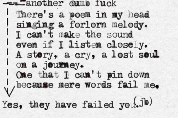 There's a poem in my head singing a forlorn melody. I can't make the sound even if I listen closely. A story, a cry, a lost soul on a journey. One that I can't pin down because mere words fail me, . . . . (jb) Yes, they have failed you. another dumb fuck - - - - - - - | | | | | | | | | \/ 
