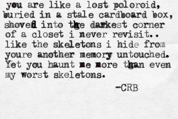 you are like a lost poloroid, buried in a stale cardboard box, shovef d d d into tg h h h h he darkest corner of a closet i never revisit.. like the skeletons i hide from youre another memory untouched. Yet you haunt me more tga h h h n even my worst skeletons. -CRB 