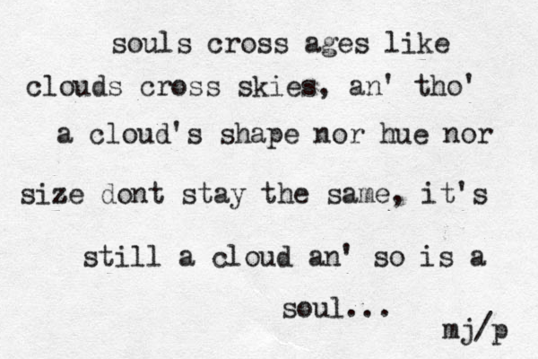 souls cross ages like clouds cross skies, an' tho' a cloud's shape nor hue nor size z dont stay the same, it's still a cloud an' so is a soul... mj/p 