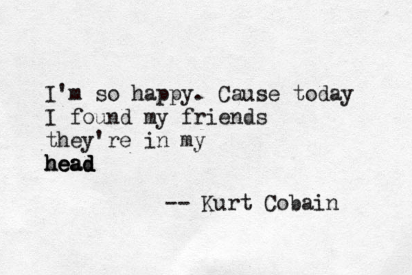 I' m so happy. Cause today I found my friends they're in my head head head -- Kurt Cobain 