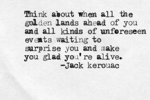 Think about when all the golden lands ahead of you and all kinds of unforeseen events waiting to surprise you and make you glad you're alive. -Jack kerouac 