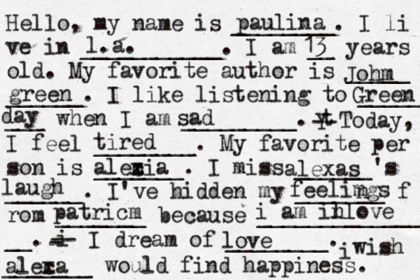 Hello, my name is ________. I li ve in ___________. I am __ years old. My favorite author is _____ ______. I like listening to _____ ___ when I am _________. t Y -- Today, I feel ________. My favorite per son is _______. I miss ______'s ______. I've hidden my _______ f rom _______ because ______________ __. i - -- I dream of ________. i wish _______ would find happiness. paulina l.a. 13 Johm green Green day sad tired alecia x z al exas laugh feelimgs n patricm i am il nlove love aleca x 