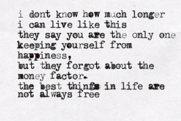 i dont know how much longer i can live like this they say you are the only one keeping yourself from happiness, but they forgot about the money factor. the best thinfs in life are not always free g 