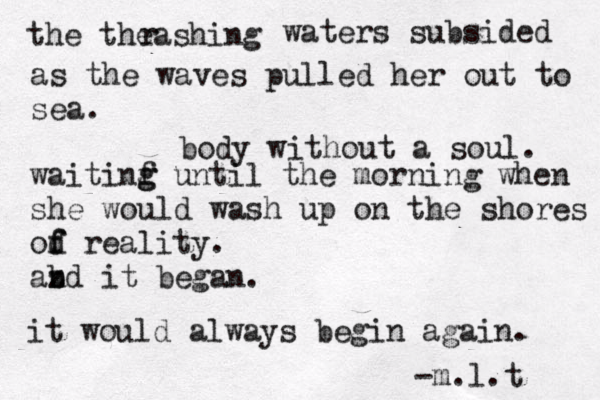 the theashing r waters subsided as the waves pulled her out to sea. body without a soul. waitinf g g until the morning when she would wash up on the shores od f f reality. abd z n it began. it would always begin again. -m.l.t 