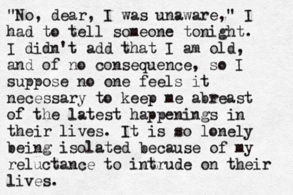 "No, dear, I was unaware," I had to tell someone tonight. I didn't add that I am old, and of no consequence, so I suppose no one feels it necessary to keep me abreast of the latest happenings in their lives. It is so lonely being isolated because of my reluctance to intrude on their lives.