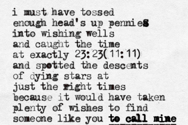 i must have tossed enough head's up penniea s S S into wishing wells and caught the time at exactly 23:23(11:11) and spotted the descents of dying stars at just the right times because it would have taken plenty of wishes to find someone like you to call mine mine mine to to to call call call mine ------------ 