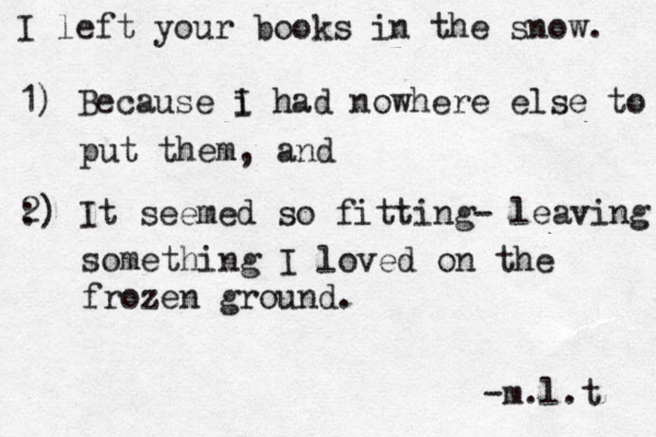I left your books in the snow. 1) Because i I had nowhere else to put them, and : 2) It seemed so fitting- leaving something I loved on the frozen ground. -m.l.t 