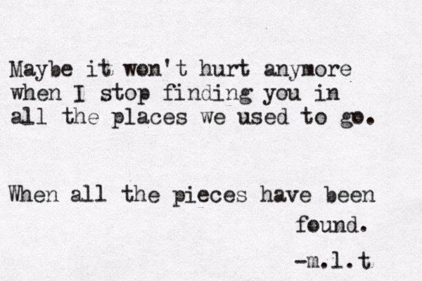 Maybe it won't hurt anymore when I stop finding you in all the places we used to go. When all the pieces have been found. -m.l.t 