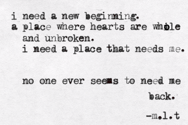 i need a new beginning. a place where hearts are whi o o ole and unbroken. i need a place that needs me. no one ever seems to need me back. -m.l.t 