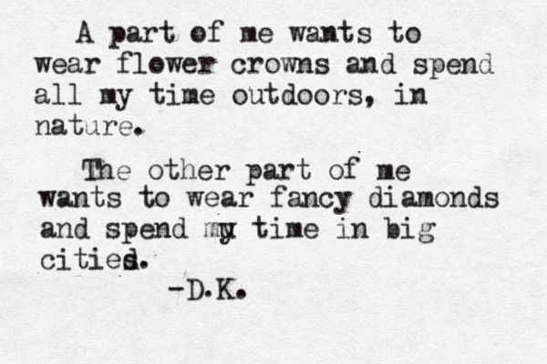 A part of me wants to wear flower crowns and spend all my time outdoors, in nature. The other part of me wants to wear fancy diamonds and spend mu y time in big citied s. -D.K. 