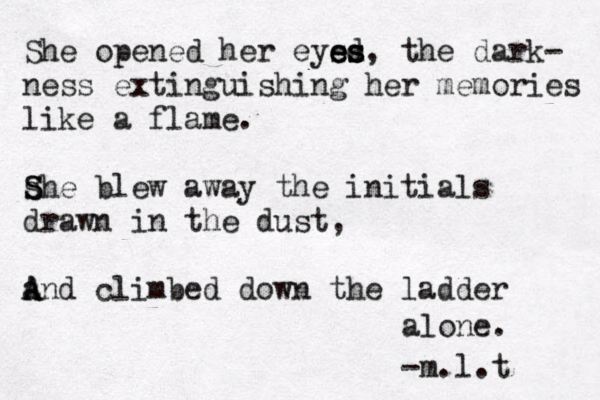 She opened her eys e e ed s s s , the dark- ness extinguishing her memories like a flame. she S S blew away the initials drawn in the dust, a A And climbed down the ladder alone. -m.l.t 