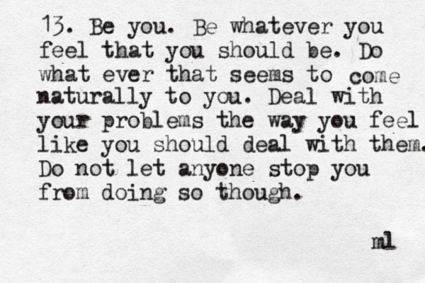 13. Be you. Be whatever you feel that you should be. Do what ever that seems to come naturally to you. Deal with your problems the way you feel like you should deal with them. Do not let anyone stop you from doing so though. ml 