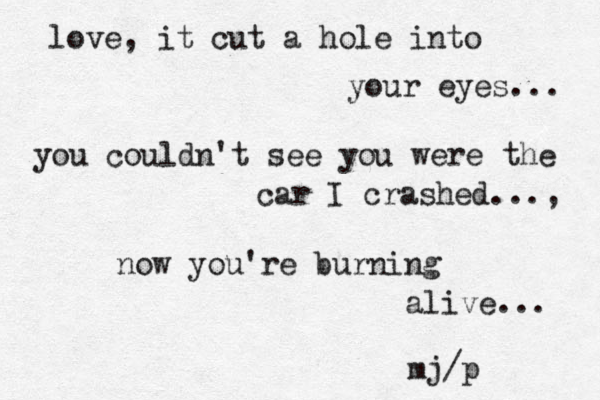 love, it cut a hole into your eyes... you couldn't see you were the car I crashed..., now you're burning alive... mj/p 