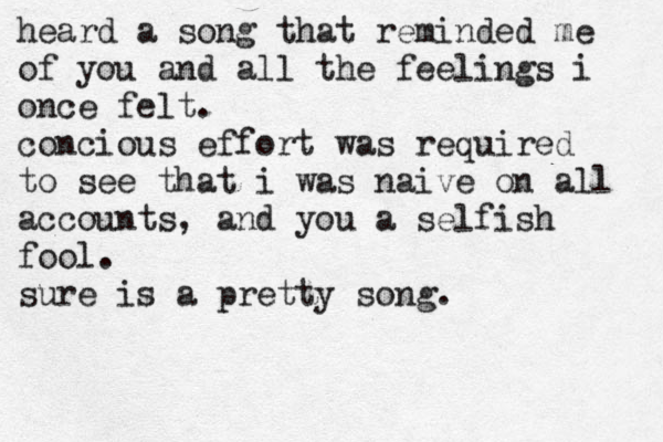 heard a song that reminded me of you and all the feelings i once felt. concious effort was required to see that i was naive on all accounts, and you a selfish fool. sure is a pretty song. 