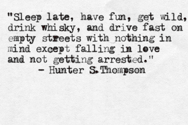 "Sleep late, have fun, get wild, drink whisky, and drive fast on empty streets with nothing in mind except falling in love and not getting arrested." - Hunter S.Thompson 
