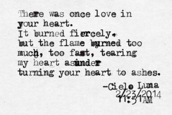 There was once love in your heart. It burned firr e ercely. but the flame byr u urned too mucj h h h , too fast , tearing my heart asinder u under turning your heart to ashes. , -Cielo Luna 2/23/2014 11:51AM 