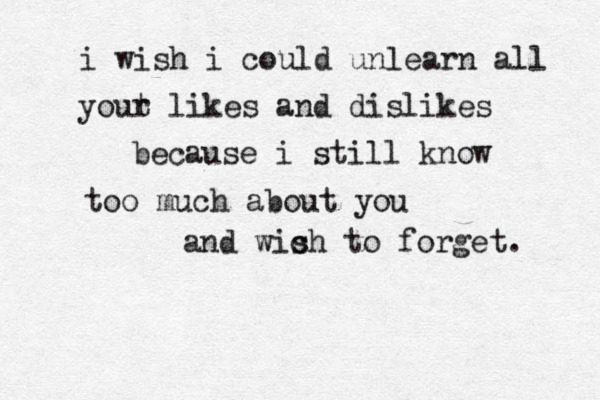 i wish i could unlearn all yout r likes and dislikes because i still know too much about you and wich s to forget. 